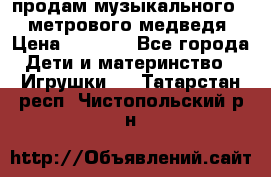 продам музыкального 1,5 метрового медведя  › Цена ­ 2 500 - Все города Дети и материнство » Игрушки   . Татарстан респ.,Чистопольский р-н